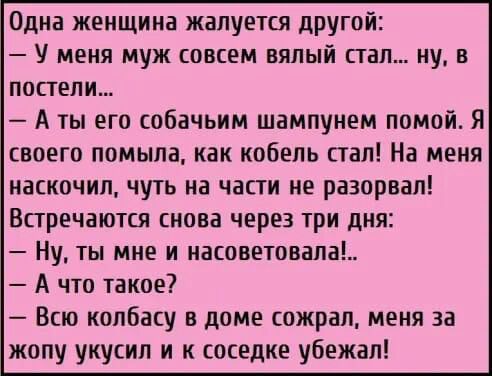 Одна женщина жалуется другой У меня муж совсем вялый пал ну в постели А ты его собачьим шампунем помой Я своего помыла как кобель стал На меня наскочил чуть на части не разорвал Впречаются снова через три дня Ну ты мне и насоветовала А что такое Всю колбасу в доме сожрал меня за жопу укусил и к соседке убежал