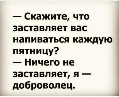 Скажите что засгавляет вас напиваться каждую пятницу Ничего не засгавляет я доброволец