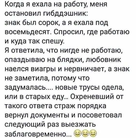 Когда я ехала на работу меня остановил гибддэшник знак был сорок а я ехала под восемьдесят Спросил где работаю и куда так спешу Я ответила что нигде не работаю опаздываю на блядки любовник наелся виагры и нервничает а знак не заметила потому что задумалась новые трусы одела или в старых еду Охреневший от такого ответа страж порядка вернул документы и посоветовал следующий раз выезжать заблаговреме