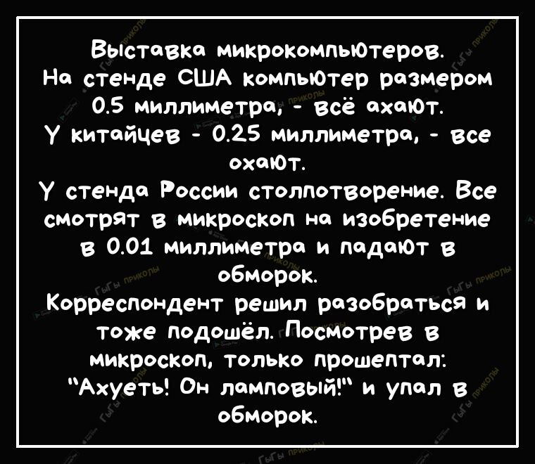 Выставка микрокомпьютеров На стеНДе США компыОтер размером 05 миллиметра всё схоЮТ у китайцев 025 миллиметра все охшОт У стенде России столпотворение Все смотрят в микроскоп на изобретение в 001 миллиметра и падают в обморок Корреспондент решил разобраться и тоже подошёл Посмотрев в микроскоп только прошептал Ахуеть Он ламповый и упал в обморок