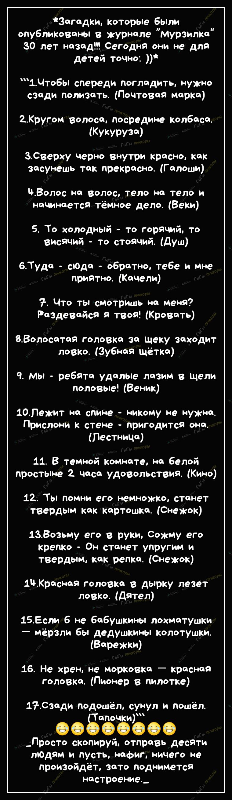 Зогодки которые бЫли опубликованы в журнале Мурзилка 30 лет назад Сегодня они не для детей точно 1Чтобы спереди Погладить нужно сзади полизать Почтовая марка 2Кругом волоса посредине колбаса Кукурузсд ЗСверху черно внутри красно как засунешь так прекрасно Галоши Волос на волос тело на тело и начинается тёмное дело Веки 5 То холодный то горячий то висячий то стоячий душ 6Туда сЮда обратно тебе и мн