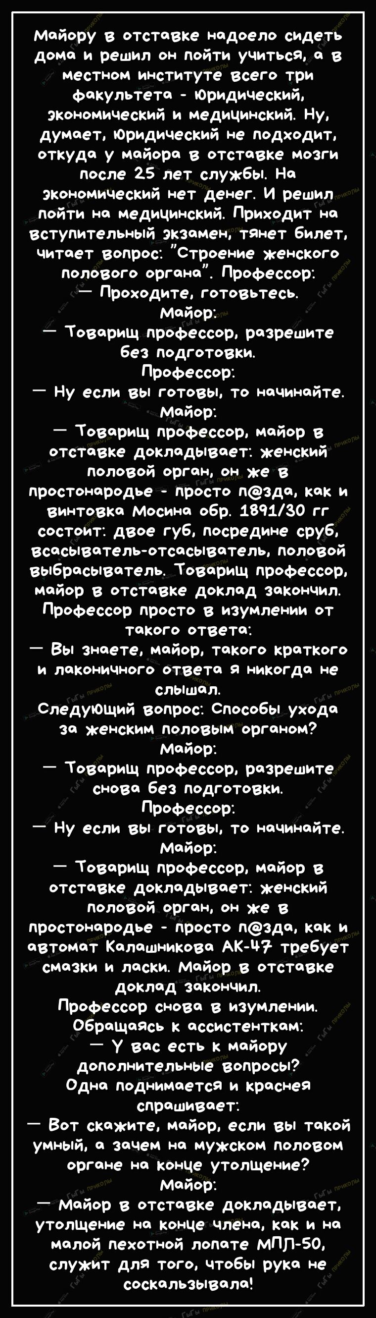 майору в тставке надоело сидеть дома и решил он пойти учиться а в местном институте всего три факультета юридический экономический и медицинский Ну думает Юридический не Подходит откуда у майора в отставке мозги после 25 лет службы На экономический нет денег И решил пойти на медицинский Приходит на вступительный экзамен тянет билет читает вопрос Строение женского полового органа Профессор Проходит