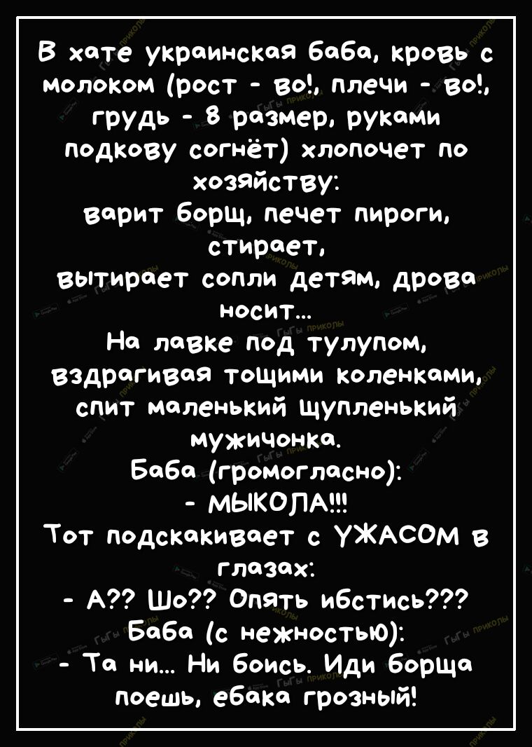 В хате украинская баба кровь с молоком рост во плечи во грудь 8 размер руками подкову согнёт хлопочет по хозяйству варит борщ печет пироги стирает вытирает сопли детям дрова носит На лавке под тулупом вздрагивая тощими коленками спит маленький щупленький мужиЧонка Баба громогласно МЫКОПА Тот подскакивает с УЖАСОМ в глазах А Шо Опять ибстись Баба с нежностью Та ни Ни Боись Иди борЩа поешь ебака гро