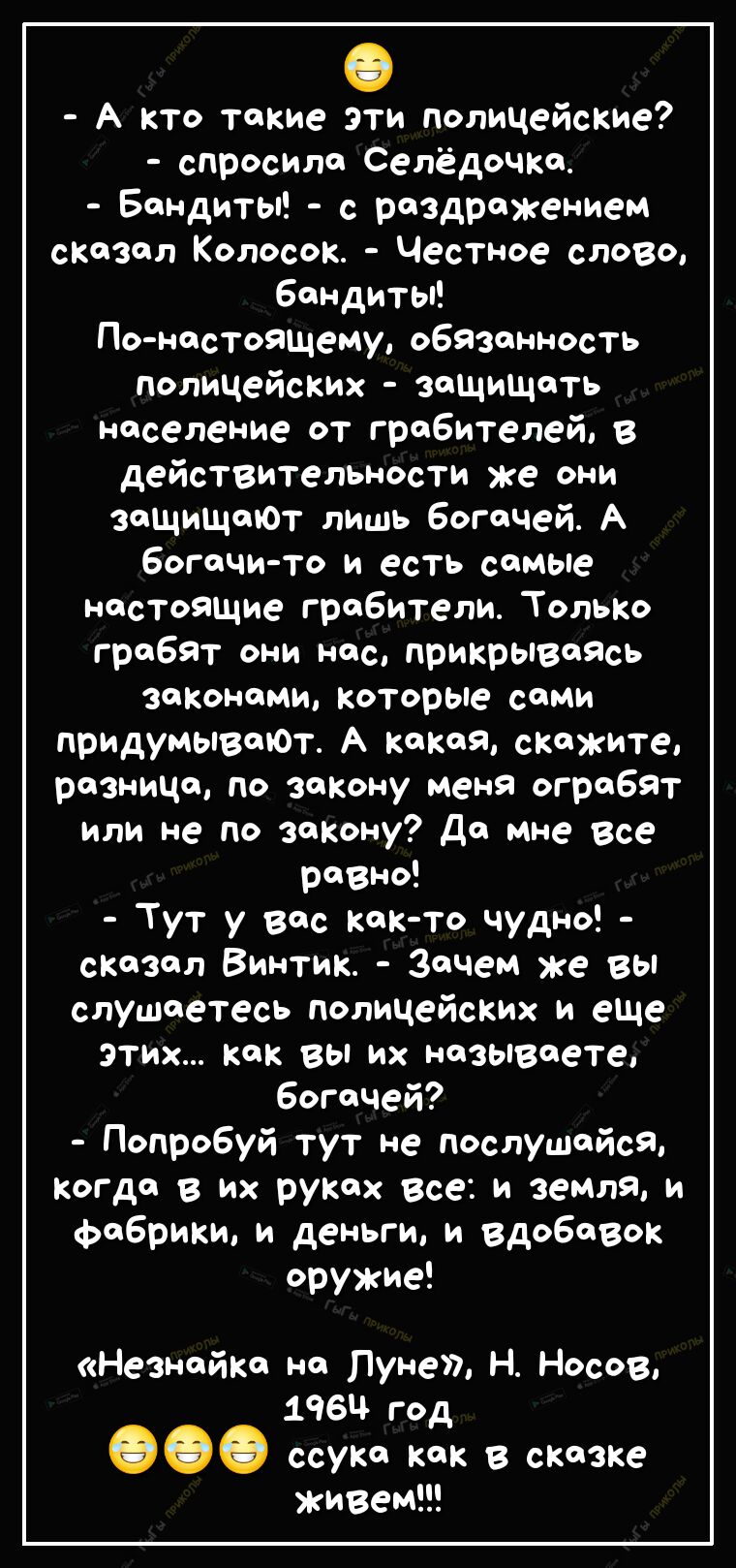 А кто такие эти полицейские спросила Селёдочка Бандиты с раздражением сказал Колосок Честное слово бандиты По настоящему обязанность полицейских защищать население от грабителей в деЙСТВительности же они заЩиЩаЮТ лишь богачей А богачи то и есть самые настоящие грабители Только грабят они нас прикрываясь законами которые сами придумываЮт А какая скажите разница по закону меня ограбят или не по зако