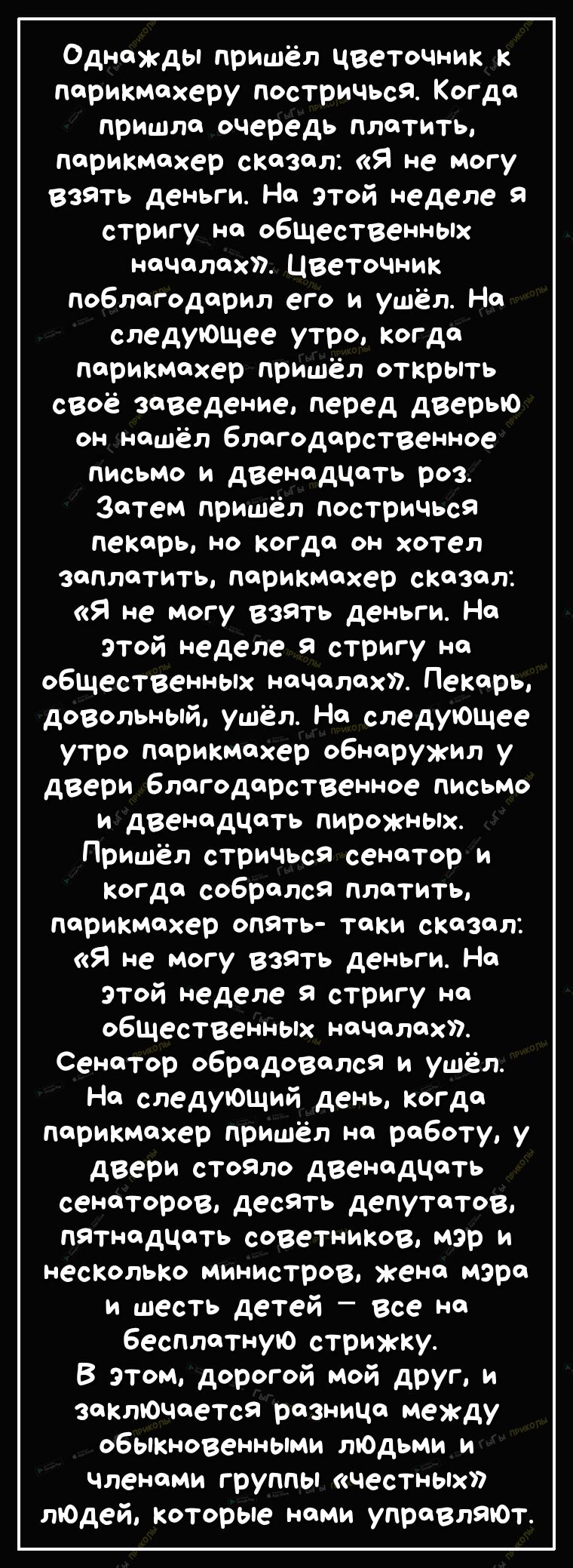 Однажды пришёл чветочник к парикмахеру постричься Когда пришла очередь платить парикмахер сказал Я не могу взять деньги На этой неделе 9 стригу на общественных началах Цветочник поблагодарил его и ушёл На следующее утро когда парикмахер пришёл открыть своё заведение перед дверью он нашёл благодарственное письмо и двенадцать роз Затем пришёл постричься пекарь но когда он хотел заплатить парикмахер 