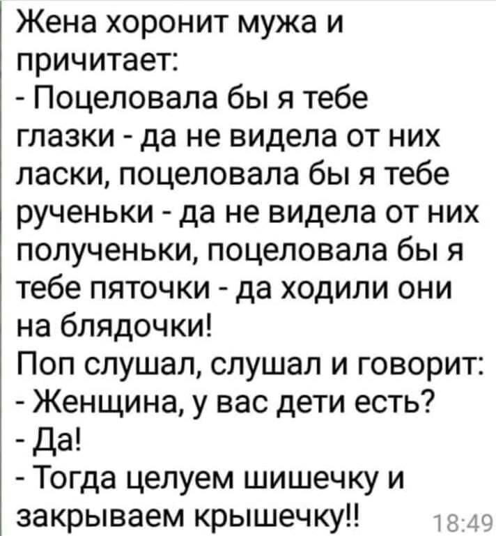Жена хоронит мужа и причитает Поцеловала бы я тебе глазки да не видела от них ласки поцеловала бы я тебе рученьки да не видела от них полученьки поцеловала бы я тебе пяточки да ходили они на блядочки Поп слушал слушал и говорит Женщина у вас дети есть Да Тогда целуем шишечку и закрываем крышечку