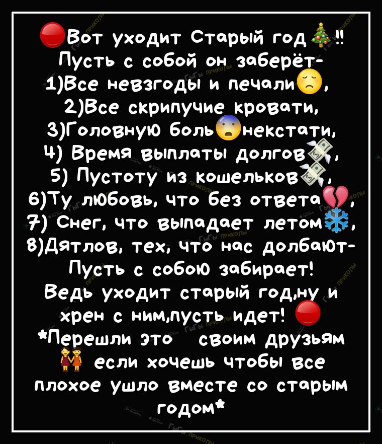 Вот уходит Старый год Пусть с собой он заберёт 1Все невзгоды и печолиФ 2Все сКрипучие кровати ЗГоловнуо боль неКстотщ Ч Время выплаты долгов 5 Пустоту из Кошельков 6Ту любовь что Без ответ Снег что выпадает летом 8Дятлов тех что нас долбшОт Пусть с собою забирает Ведь уходит старый годн и хрен с нимпусть идет Перешли это своим друзьям если хочешь чтобы все плохое ушло вместе со старым годом