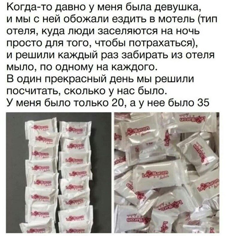 Когда то давно у меня была девушка и мы с ней обожали ездить в мотель тип отеля куда люди заселяются на ночь просто для того чтобы потрахаться и решили каждый раз забирать из отеля мыло по одному на каждого В один прекрасный день мы решили посчитать сколько у нас было У меня было только 20 а у нее было 35