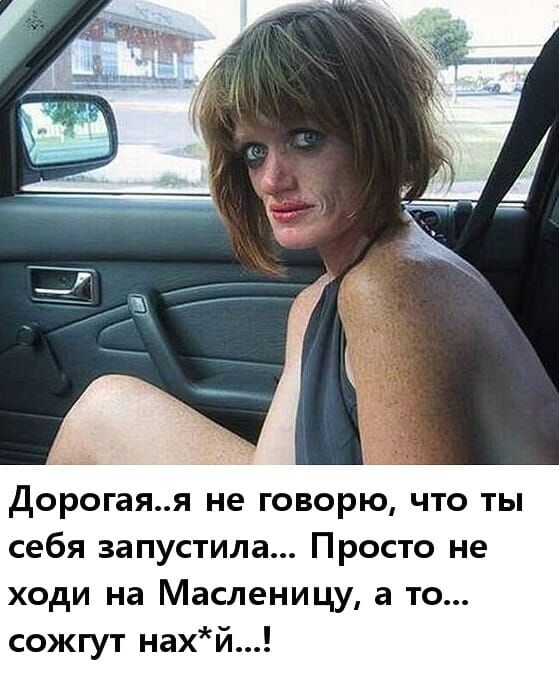 дорогаяя не говорю что ты себя запустила Просто не ходи на Масленицу а то сожгут нахй