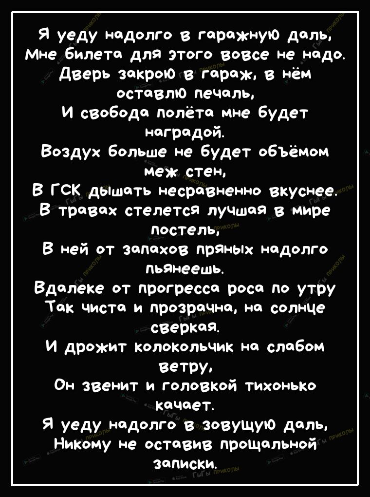 Я уеду надолго в гаражную даль мне билета для этого вовсе не надо дверь закрою в гараж в нём оставлю Печаль и свобода полёта мне будет наградой Воздух больше не будет объёмом меж стен В ГСК дышать несравненно вкуснее В травах стелется луЧШая в мире постель В ней от запахов пряных надолго пьянеешь Вдалеке от прогресса роса до утру Так чиста и прозрачна на солнце сверкая И дрожит колокольчик на слаб