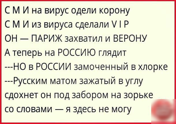 С М И на вирус одели корону С М И из вируса сделали Р ОН ПАРИЖ захватил и ВЕРОНУ А теперь на РОССИЮ глядит НО в РОССИИ замоченный в хлорке Русским матом зажатый в углу сдохнет он под забором на зорьке со словами я здесь не могу