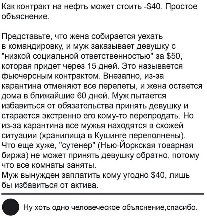 Как контракт на нефть может стоить 40 Простое объяснение Представьте что жена собирается уехать в командировку и муж заказывает девушку с низкой социальной ответственностью за 50 которая придет через 15 дней Это называется фьючерсным контрактом Внезапно из за карантина отменяют все перелеты и жена остается дома в ближайшие 60 дней Муж пытается избавиться от обязательства принять девушку и стараетс