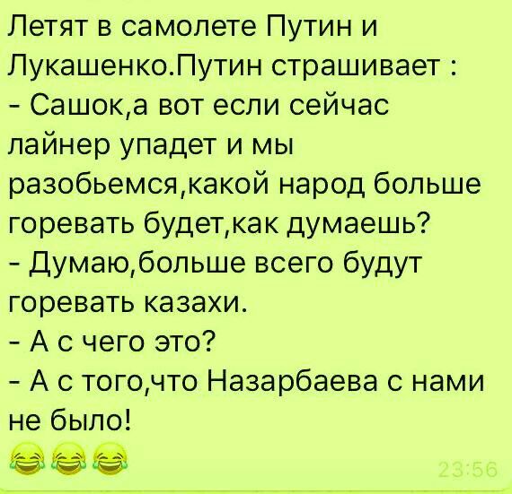 Летят в самолете Путин и ЛукашенкоПутин страшивает Сашока вот если сейчас лайнер упадет и мы разобьемсякакой народ больше горевать будеткак думаешь Думаюбольше всего будут горевать казахи А с чего это А с тогочто Назарбаева с нами не было 5395