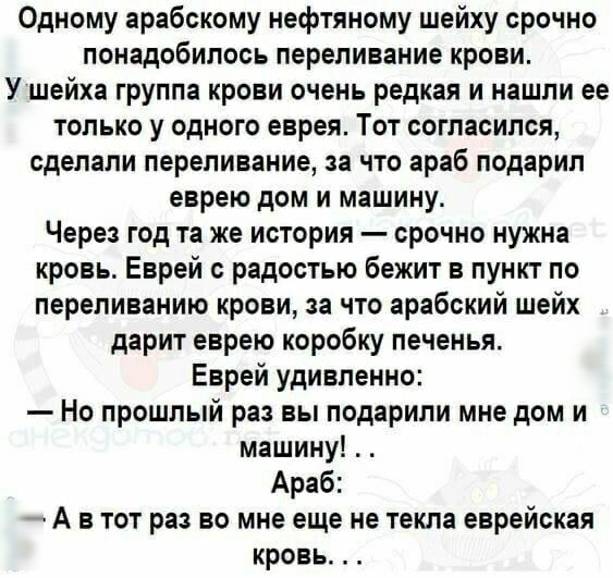 Одному арабскому нефтяному шейху срочно понадобилось переливание крови У шейха группа крови очень редкая и нашли ее только у одного еврея Тот согласился сделали переливание за что араб подарил еврею дом и машину Через год та же история срочно нужна кровь Еврей с радостью бежит в пункт по лереливанию крови за что арабский шейх дарит еврею коробку печенья Еврей удивленно Но прошлый раз вы подарили м