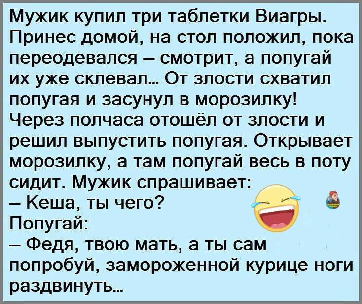 Мужик купил три таблетки Виагры Принес домой на стол положил пока переодевался смотрит а попугай их уже склевал От злости схватил попугая и засунул в морозилку Через полчаса отошёл от злости и решил выпустить попугая Открывает морозилку а там попугай весь в поту сидит Мужик спрашивает Кеша ты чего Попугай Федя твою мать а ты сам попробуй замороженной курице ноги раздвинуть