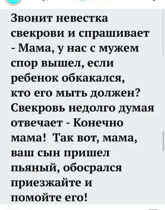 ц Звонит невестка свекрови и спрашивает Мама у нас с мужем спор вышел если ребенок обкакался кто его мыть должен Свекровь недолго думая отвечает Конечно мама Так вот мама ваш сын пришел пьяный обосрался приезжайте и помойте его