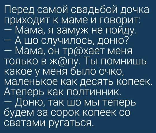 Перед самой свадьбой дочка приходит к маме и говорит Мама я замуж не пойду А шо случилось доню Мама он трхает меня только в п _Ты помнишь какое у меня ыло очко маленькое как десять копеек Атеперь как полтинник Доню так шо мы теперь будем за сорок копеек со сватами ругаться