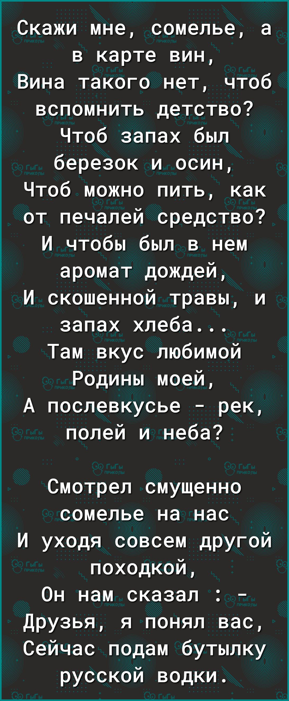 Скажи мне сомелье а в карте вин Вина такого нет чтоб вспомнить детство Чтоб запах был березок и осин Чтоб можно пить как от печалей средство И чтобы был в нем аромат дождей И скошенной травы и запах хлеба Там вкус любимой Родины моей А послевкусье рек полей и неба Смотрел смущенно сомелье на нас И уходя совсем другой походкой Он нам сказал друзья я понял вас Сейчас подам бутылку русской водки