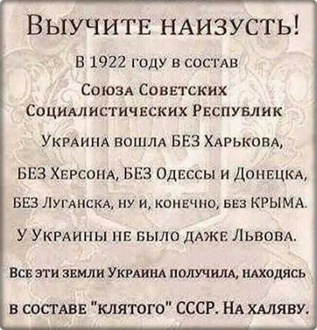 Выучитв НАИЗУСТЬ В 1922 году в состав СОЮЗА Советских Социмнсгичвских Рвспувлнк УКРАИНА вошм БЕЗ ХАРЬКОВА БЕЗ ХЕРСОНА БЕЗ Одессы и ДОНЕЦКА БЕЗ ЛУГАНСКА ну и конвчно ваз КРЫМА У УКРАИНЫ БЫЛО дАжв Львом ВСВ ЭТИ ЗЕМЛИ УКРАИНА ПОЛУЧИЛА НАХОДЯСЬ в СОСТАВЕ клятого СССР НА ХАЛЯВУ