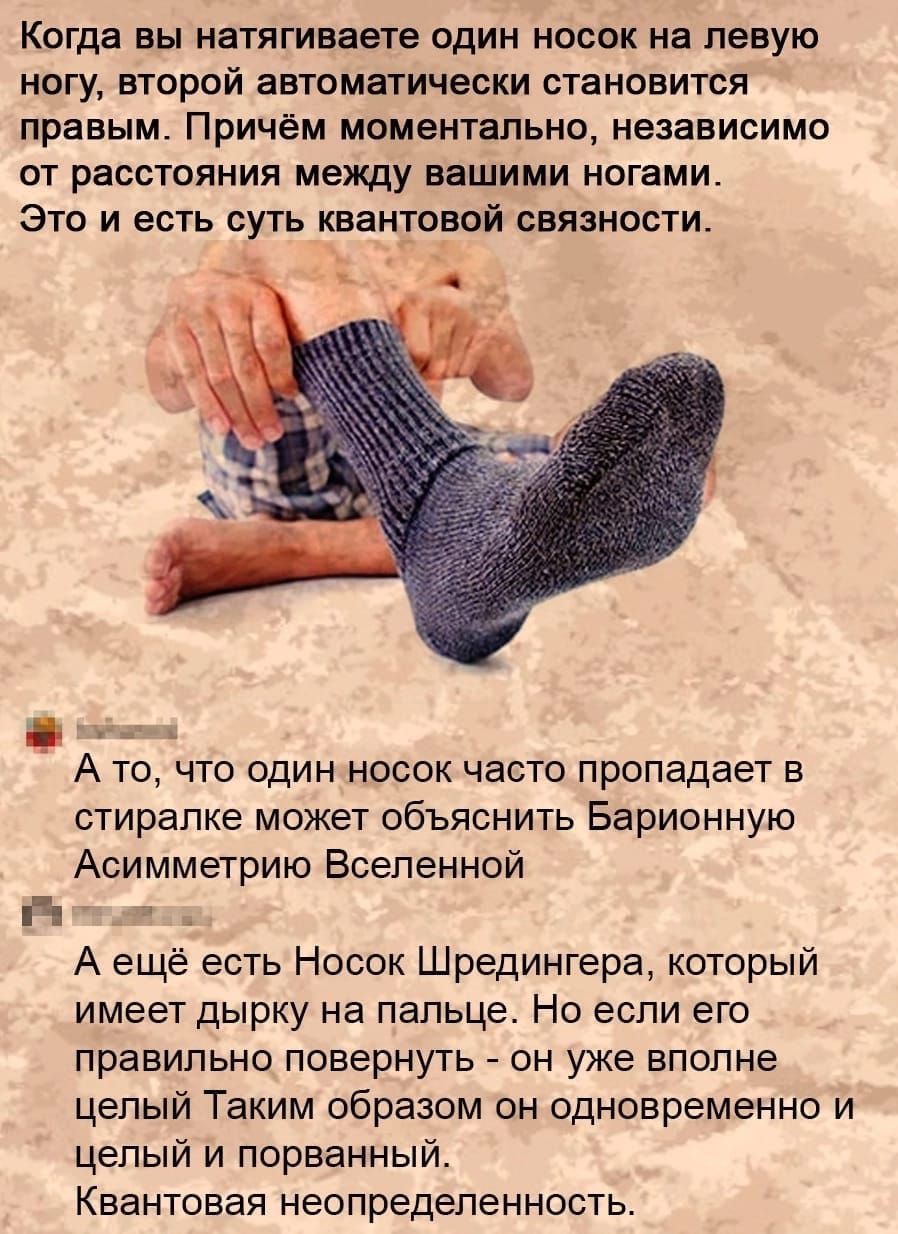 КОГДЗ Вы натягиваете ОДИН Небо на левую ногу второй автоматически становится правым Причём моментально независимо от расстояния между вашими ногами Это и есть суть квантовой связности А то что один носок часто пропадает в отирапке может объяснить Барионную Асимметрию Вселенной ч А ещё есть Носок Шредингера который имеет дырку на пальце Но если его правильно повернуть он уже вполне целый Таким обра