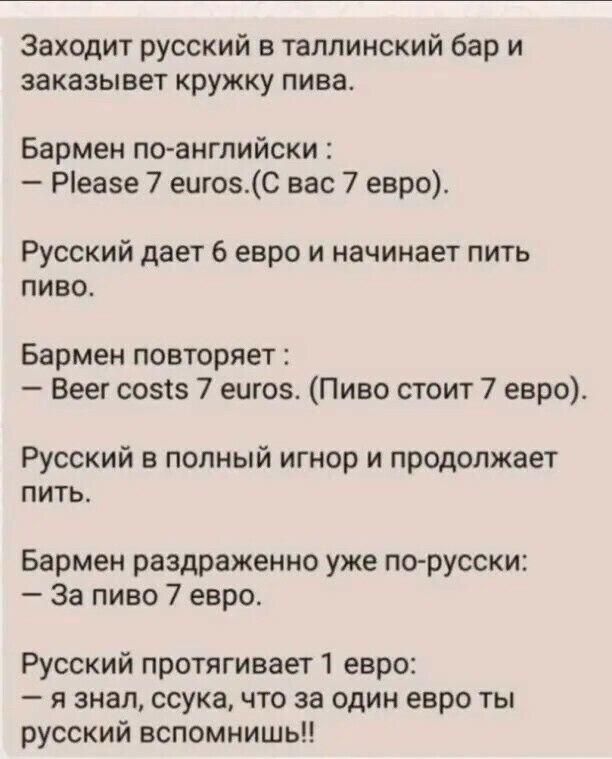Заходит русский в таллинский бар и заказывет кружку пива Бармен по английски Ріеазе 7 ешозС вас 7 евро Русский дает 6 евро и начинает пить пиво Бармен повторяет Веег созсз 7 еще Пиво стоит 7 евро Русский в полный игнор и продолжает питье Бармен раздраженно уже по русски За пиво 7 евро Русский протягивает 1 евро я знал ссука что за один евро ты русский вспомнишь