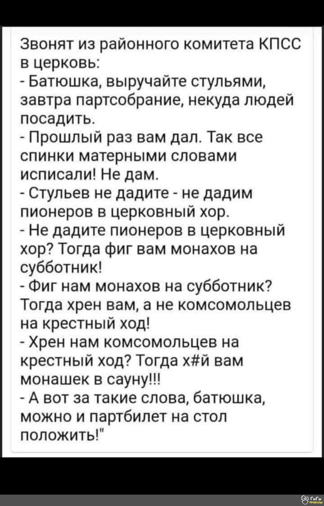 Звонят из районного комитета КПСС в церковь Батюшка выручайте стульями завтра партсобрание некуда людей посадить _ Прошлый раз вам дал Так все спинки матерными словами исписали Не дам Стульев не дадите не дадим пионеров в церковный хор Не дадите пионеров в церковный хор7 Тогда фиг вам монахов на субботник Фиг нам монахов на субботник Тогда хрен вам а не комсомольцев на крестный од Хрен нам комсомо