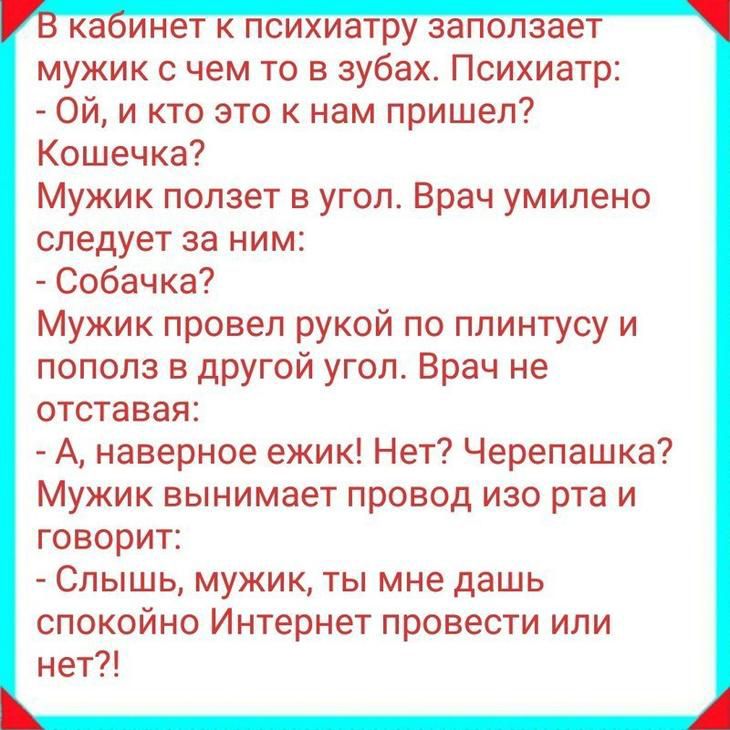 ка инет к психиатру заползает мужик с чем то в зубах Психиатр Ой и кто это к нам пришел Кошечка Мужик ползет в угол Врач умилено следует за ним Собачка Мужик провел рукой по плинтусу и пополз в другой угол Врач не отставая А наверное ежик Нет Черепашка Мужик вынимает провод изо рта и говорит Слышь мужик ты мне дашь спокойно Интернет провести или нет