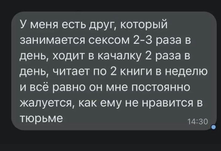 У меня есть друг который занимается сексом 2 3 раза в день ходит в качалку 2 раза в день читает по 2 книги в неделю и всё равно он мне постоянно жалуется как ему не нравится в тюрьме 14 30