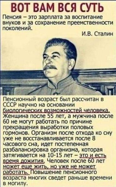 ВОТ ВАМ ВСЯ СУТЬ ПЕНСИЯ _ ЭТО зарплата за ВОСПИТЗНИС ВНУКОВ И за сохранение преемственности ПОКОЛЕНИИ ИВ Сталин гайд _ Пенсионный возрасг был рассчитан в СССР научно на основании _ Женщина после 55 лет а мужчина после 60 не могу г работать по причине прекращенИя выработки половых гормонов Организм после отхода ко сну уже не воспанааливается после в часового сна идет постепенная разбалансировка орг