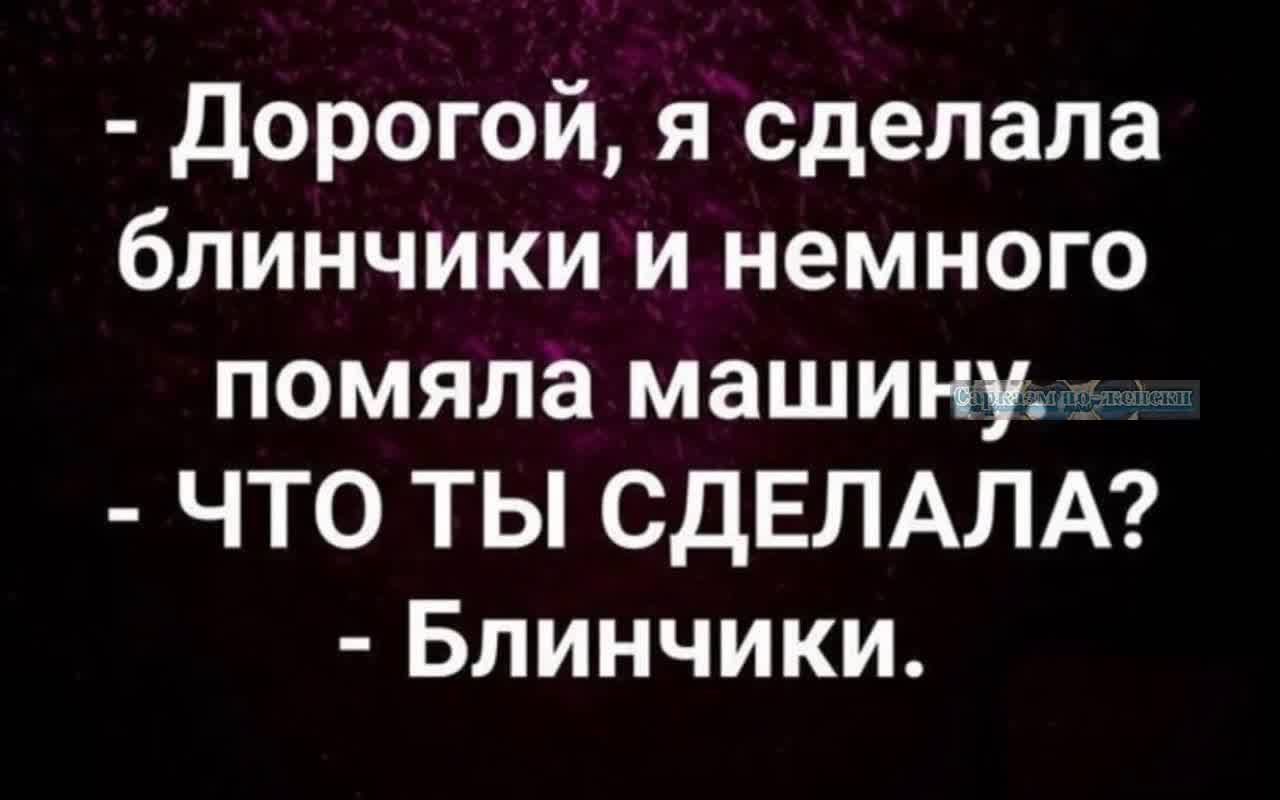 дорогой я сделала блинчики и немного помяла машину ЧТО ТЫ СДЕЛАЛА Блинчики