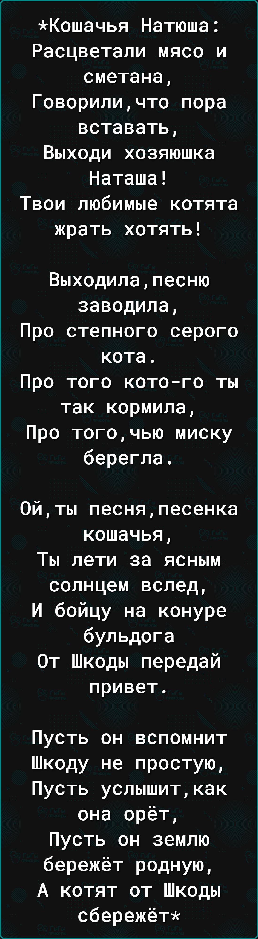 Кошачья Натюша Расцветали мясо и сметана Говорили что пора вставать Выходи хозяюшка Наташа Твои любимые котята жрать хотять Выходилапесню заводила Про степного серого кота Про того котого ты так кормила Про тогочью миску берегла 0йты песняпесенка кошачья Ты лети за ясным солнцем вслед И бойцу на конуре бульдога От Шкоды передай привет Пусть он вспомнит Шкоду не простую Пусть услышиткак она орёт Пу
