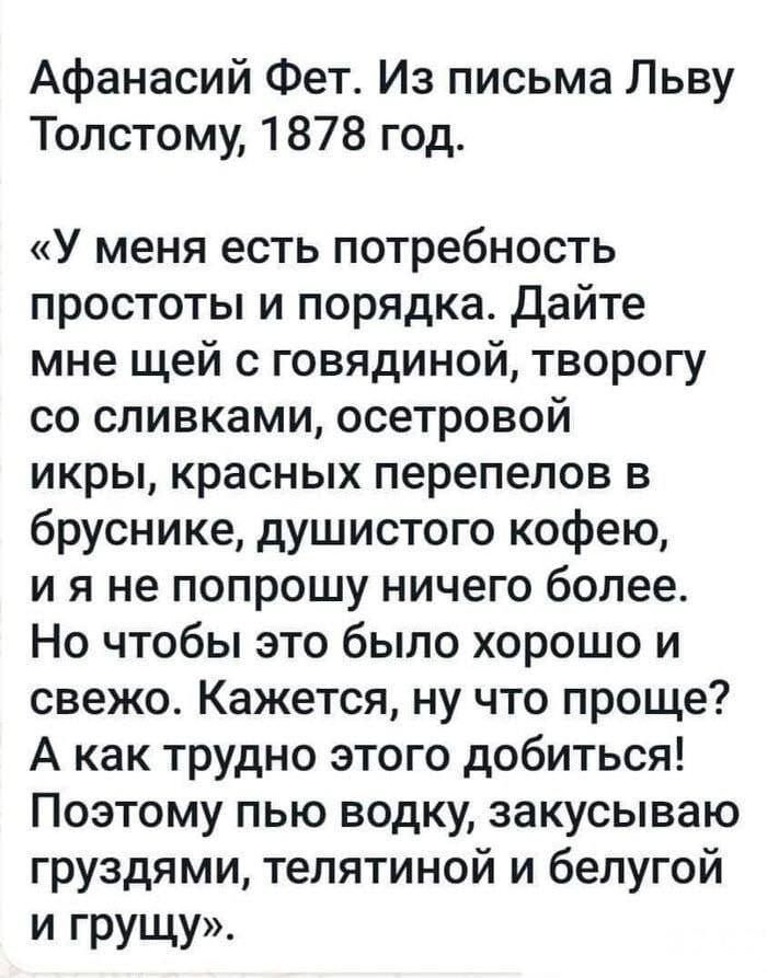 Афанасий Фет Из письма Льву Толстому 1878 год У меня есть потребность простоты и порядка Дайте мне щей с говядиной творогу со сливками осетровой икры красных перепепов в бруснике душистого кофею и я не попрошу ничего более Но чтобы это было хорошо и свежо Кажется ну что проще А как трудно этого добиться Поэтому пью водку закусываю груздями тепятиной и белугой И грущу