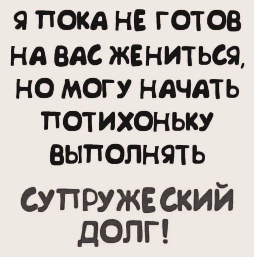 Я ПОКА НЕ ГОТОВ НА ВАС ЖЕНИТЬСЯ НО МОГУ НАЧАТЬ ПОТИХОНЬЫКУ ВЫПОЛНЯТЬ СУПРУЖЕ СКИЙ ДОЛГ