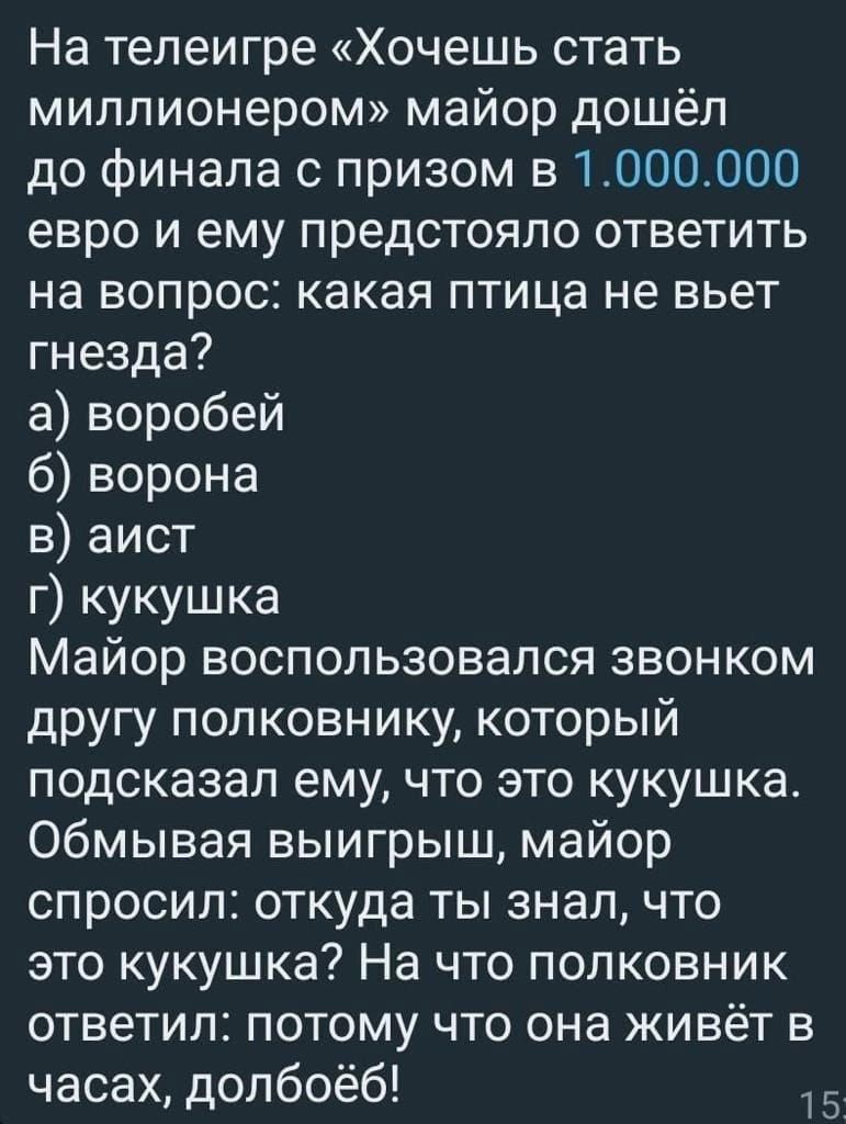 На телеигре Хочешь стать миллионером майор дошёл до финала с призом в 1000000 евро и ему предстояло ответить на вопрос какая птица не вьет гнезда а воробей 6 ворона в аист г кукушка Майор воспользовался звонком другу полковнику который подсказал ему что это кукушка Обмывая выигрыш майор спросил откуда ты знал что это кукушка На что полковник ответи