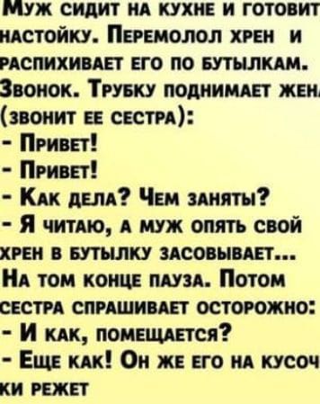 ММУЖ СИДИТ НА КУХНЕ И ГОТОВИТ НАСТОЙКУ ПЕРЕМОЛОЛ ХРЕН И РАСПИХИВАЕТ ЕГО ПО БУТЫЛКАМ Звонок ТРУБКУ ПОДНИМАЕТ ЖЕН ЗВОНИТ ЕЕ СЕСТРА ПРИВЕТ ПРИВЕТ КАК ДЕЛА Чем ЗАНЯТЫ Я читАЮ А МУЖ ОПЯТЬ СВОЙ ХРЕН В БУТЫЛКУ ЗАСОВЫВАЕТ НА ТОМ КОНЦЕ ПАУЗА Потом СЕСТРА СПРАШИВАЕТ ОСТОРОЖНО И кАк ПОМЕЩАЕТСЯ Еще КАКк Он ЖЕ ЕГО НА КУСОЧ КИ РЕЖЕТ