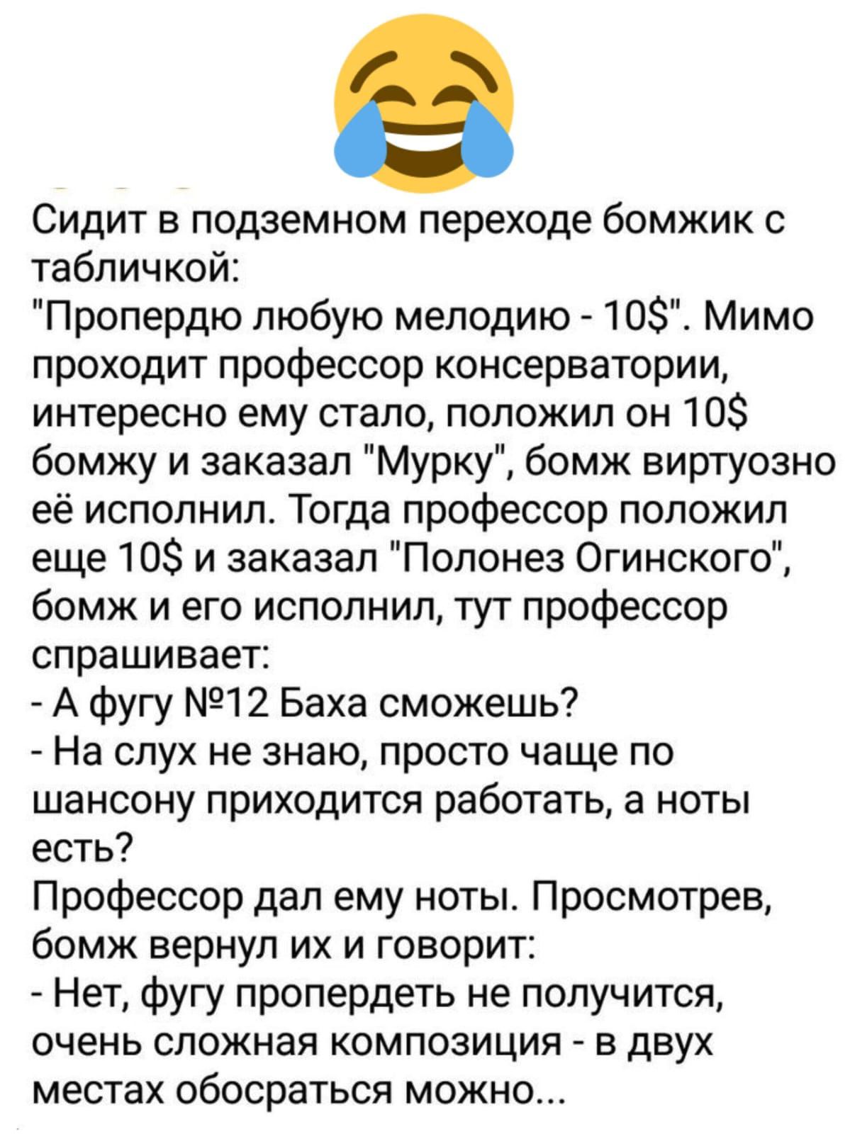 Сидит в подземном переходе бомжик с табличкой Пропердю любую мелодию 10 Мимо проходит профессор консерватории интересно ему стало положил он 10 бомжу и заказал Мурку бомж виртуозно её исполнил Тогда профессор положил еще 10 и заказал Полонез Огинского бомж и его исполнил тут профессор спрашивает А фугу 12 Баха сможешь На слух не знаю просто чаще по