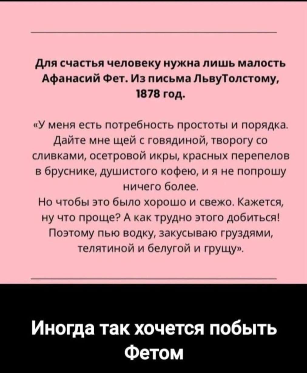 Для счастья человеку нужна лишь малость Афанасий Фет Из письма ЛьвуТолстому 1878 год У меня есть потребность простоты и порядка Дайте мне щей с говядиной творогу со сливками осетровой икры красных перепелов в бруснике душистого кофею и я не попрошу ничего более Но чтобы это было хорошо и свежо Кажется ну что проще А как трудно этого добиться Поэтом