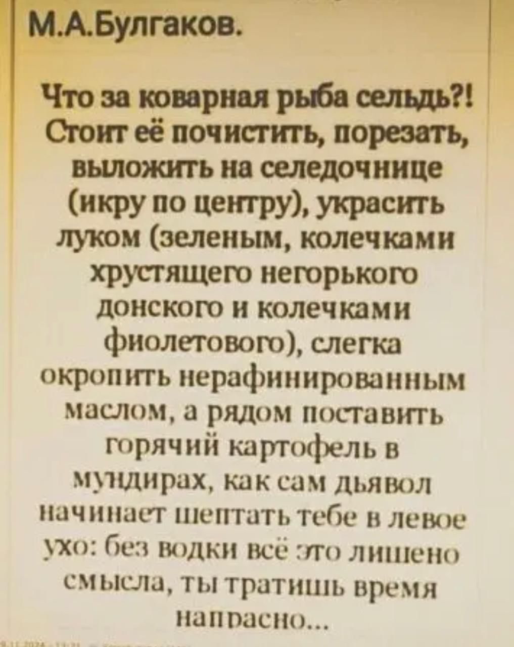 МАБулгаков Что за коварная рыба сельдь Стоит её почистить порезать выложить на селедочнице икру по центру украсить луком зеленым колечками хрустящего негорького донского и колечками фиолетового слегка окропить нерафинированным маслом а рядом поставить горячий картофель в мундирах как сам дъявол начинает шептать тебе в левое ухо без водкКи все это л