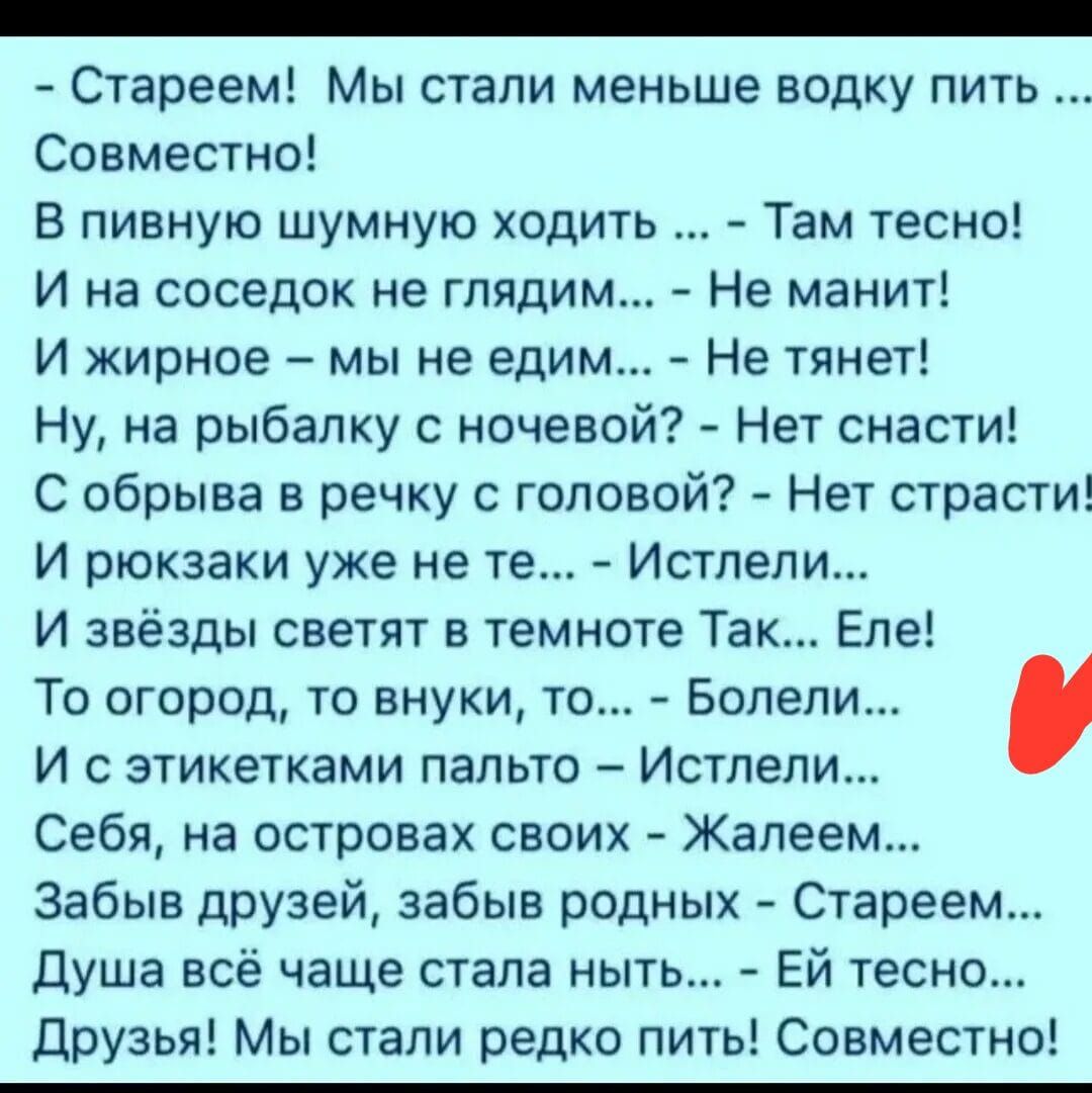 - Стареем! Мы стали меньше водку пить ... Совместно!

В пивную шумную ходить ... - Там тесно!
И на соседок не глядим... - Не манит!
И жирное - мы не едим... - Не тянет!
Ну, на рыбалку с ночевкой? - Нет снасти!
С обрывка в речку с головой? - Нет страсти!
И рюкзачки уже не те... - Истели...
И звезды светят в темноте Так... Еле!
То огород, то внуки, то... - Болели...
И с этикетками пальто - Истели...
Себя, на островах своих - Жалем...
Забыл друзей, забыл родных - Стареем...
Душа всё чаще стала ныть... - Ей тесно...
Друзья! Мы стали редко пить! Совместно!