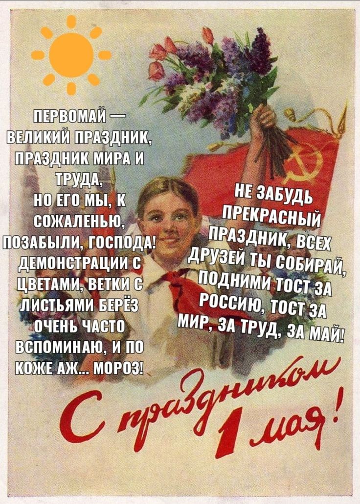 ПЕРВОМАЙ — ВЕЛИКИЙ ПРАЗДНИК, ПРАЗДНИК МИРА И ТРУДА, НО ЕГО МЫ, К СОЖАЛЕНИЮ, ПОЗАБЫЛИ, ГОСПОДА! ДЕМОНСТРАЦИИ С ЦВЕТАМИ, ВЕТКИ С ЛИСТЬЯМИ БЕРЁЗ ОЧЕНЬ ЧАСТО ВСПОМИНAЮ, И ПО КОЖЕ АЖ... МОРОЗ!? НЕ ЗАБУДЬ ПРЕКРАСНЫЙ ПРАЗДНИК, ВСЕХ ДРУЗЕЙ ТЫ СОБИРАЙ, ПОДНИМИ ТОСТ ЗА РОССИЮ, ТОСТ ЗА МИР, ЗА ТРУД, ЗА МАЙ! С ПРАЗДНИКОМ 1 МАЯ!