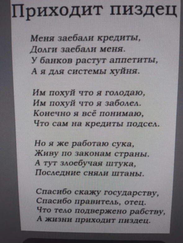 Приходит пиздец
Меня заебали кредиты,
Долги заебали меня.
У банков растут аппетиты,
А я для системы хуйня.

Им похуй что я голодаю,
Им похуй что я заболел.
Конечно я всё понимаю,
Что сам на кредиты подсел.

Но я же работаю сука,
Живу по законам страны.
А тут злобующая штука,
Последние сняли штаны.

Спасибо скажу государству,
Спасибо правитель, отец.
Что тело подвесили рабства,
А жизни приходит пиздец.