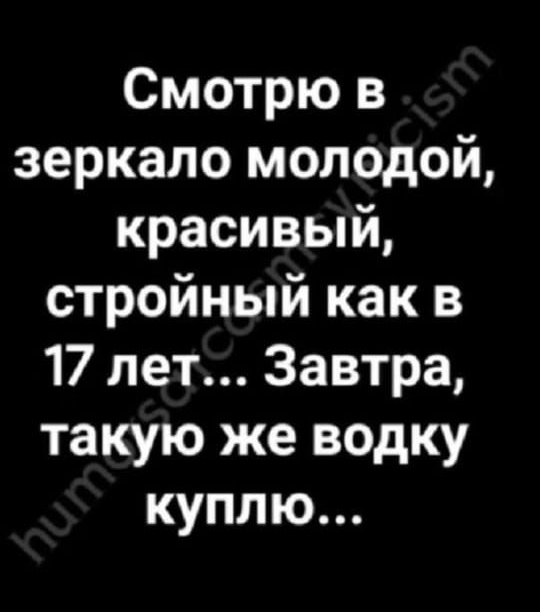 Смотрю в зеркало молодой, красивый, стройный как в 17 лет... Завтра, такую же водку куплю...