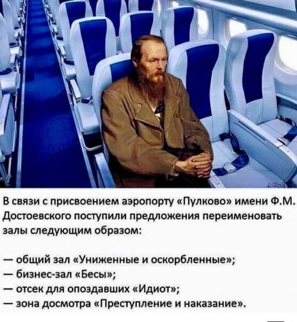 В связи с присвоением аэропорту «Пулково» имени Ф.М. Достоевского поступили предложения переименовать залы следующим образом:

— общий зал «Униженные и оскорбленные»;
— бизнес-зал «Бесы»;
— отсек для опоздавших «Идиот»;
— зона досмотра «Преступление и наказание».