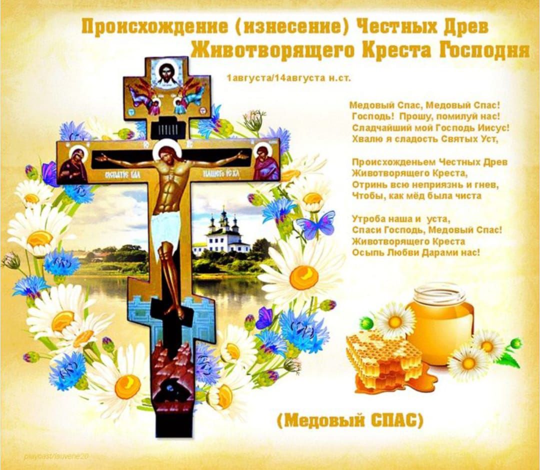 Происхождение (изнесение) Честных Древ Животворящего Креста Господня
1 августа (14 августа н.ст.)

Медовый Спас, Медовый Спас! 
Господи! Прошу, помилуй нас! 
Сладчайший мой Господь Иисус! 
Хвалим и славим Святых Уг!

Происхождение Честных Древ Животворящего Креста Спас! 
Угода наша во Уста, 
Днем же и ночью, как жаль, чиста.

(Медовый СПАС)
