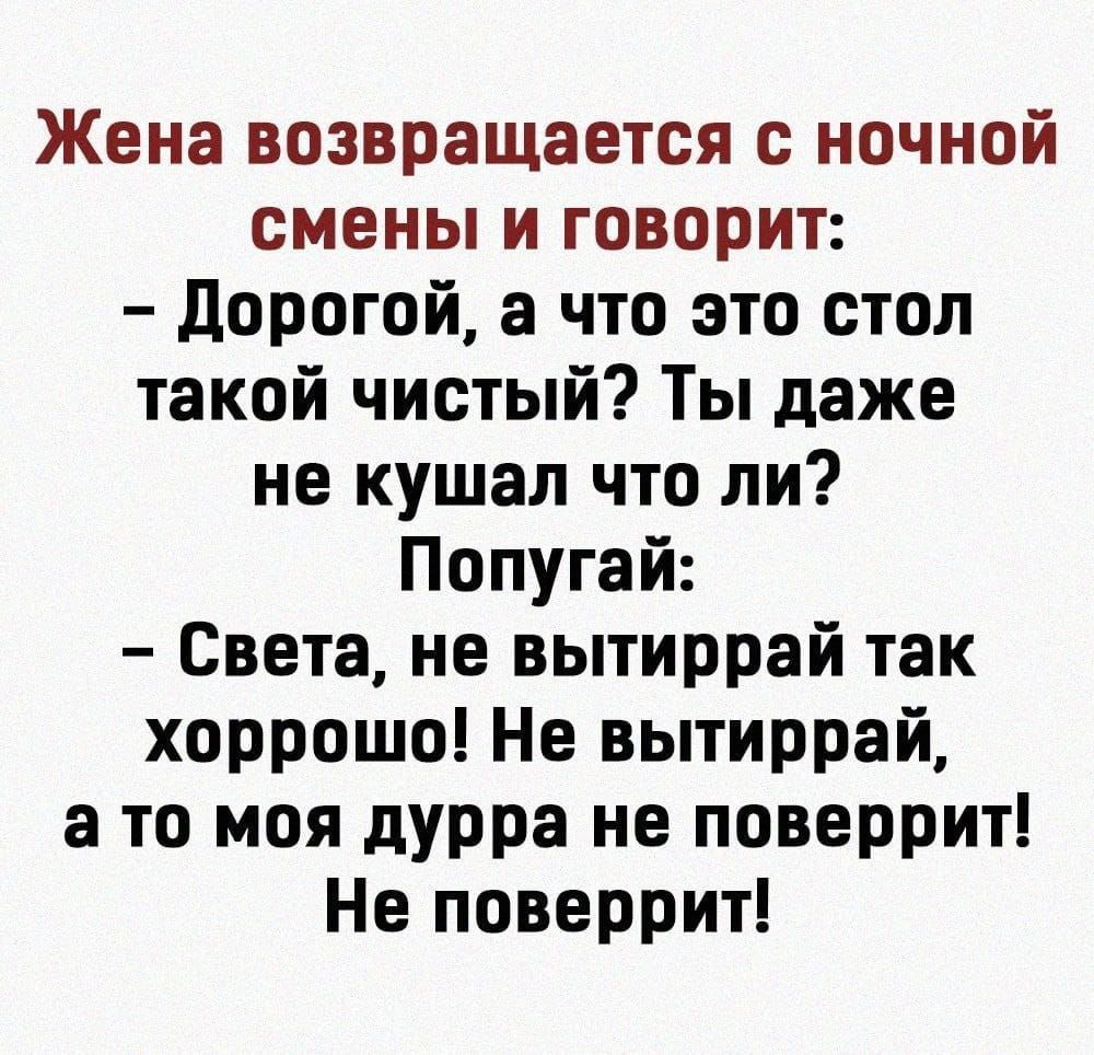 Жена возвращается с ночной смены и говорит:
- Дорогой, а что это стол такой чистый? Ты даже не кушал что ли? Попугай:
- Света, не вытирай так хоррошо! Не вытирай, а то моя дурка не поверит! Не поверит!