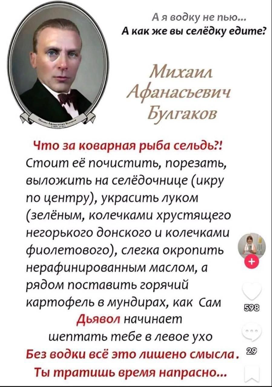 А я водку не пью... А как же вы селёдку едите?

Михаил Афанасьевич Булгаков

Что за коварная рыба сельдь?! Стоим её почистить, порезать, выложить на селёдочнице (икру по центру), украсить луком (зелёным, колечками хрустящего незгорного донского и колечками фиолетового), слегка окропить нерафинированным маслом, а рядом поставить горячий картофель в мундирках, как Сам Дьявол начинает шептать тебе в левое ухо Без водки всё это лишено смысла. Ты тратишь время напрасно...