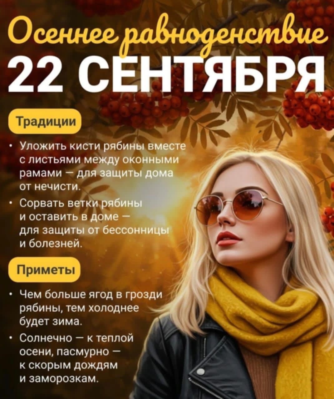 Осеннее равноденствие 22 СЕНТЯБРЯ

Традиции
Уложить кисти рябины вместе с листьями между оконными рамами — для защиты дома от нечисти.
Сорвать ветки рябины и оставить в доме — для защиты от бессонницы и болезней.

Приметы
Чем больше ягод в грозди рябины, тем холоднее будет зима.
Солнечно — к теплой осени, пасмурно — к скорым дождям и заморозкам.