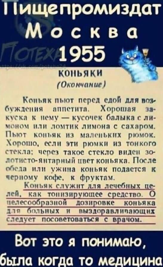 Пищепромиздат Москва 1955 КОНЬЯКИ (Окончание) Коньяк пьют перед едой для возбуждения аппетита. Хорошая закуска к нему — кусочек балыка с лимоном или долька лимона с сахаром. Пьют коньяк из маленьких рюмок. Хорошо, если эти рюмки из тонкого стекла; через такое стекло видели золотисто-янтарный цвет коньяка. После обеда или ужина коньяк подается к черному кофе, с фруктами. Коньяк служит для лечебных целей, как тонизирующее средство. О целесообразной дозировке коньяка для больных и выздоравливающих следует посоветоваться с врачом. Вот это я понимаю, была когда-то медицина.