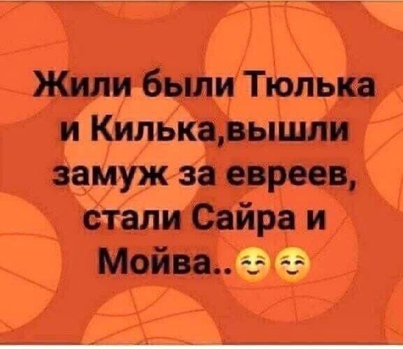 Жили были Тюлька и Килька, вышли замуж за евреев, стали Саира и Мойва.. 😌😌