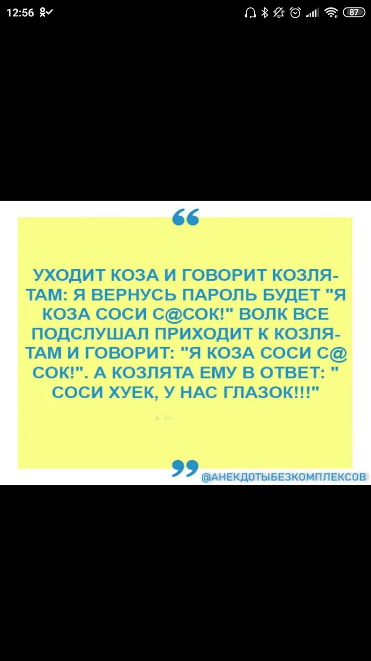 1256 ПЗШЭШ Э УХОДИТ КОЗА И ГОВОРИТ КОЗЛЯ ТАМ Я ВЕРНУСЬ ПАРОЛЬ БУДЕТ Я КОЗА СОСИ ССОК ВОЛК ВСЕ ПОДСПУШАП ПРИХОДИТ К КОЗПЯ ТАМ И ГОВОРИТ Я КОЗА СОСИ С СОК А КОЗПЯТА ЕМУ В ОТВЕТ СОСИ ХУЕК У НАС ГЛАЗОК АНЕКДОТЫБЕЗКОМППЕКСОВ